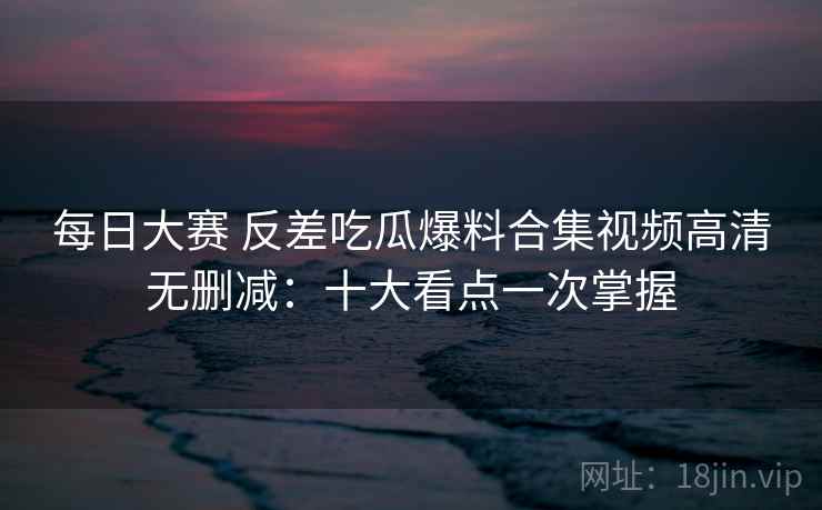 每日大赛 反差吃瓜爆料合集视频高清无删减：十大看点一次掌握  第2张