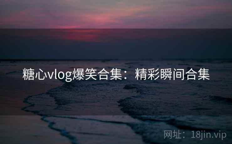 糖心vlog爆笑合集：精彩瞬间合集