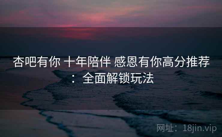 杏吧有你 十年陪伴 感恩有你高分推荐：全面解锁玩法