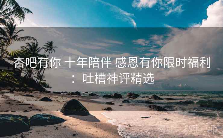 杏吧有你 十年陪伴 感恩有你限时福利:吐槽神评精选