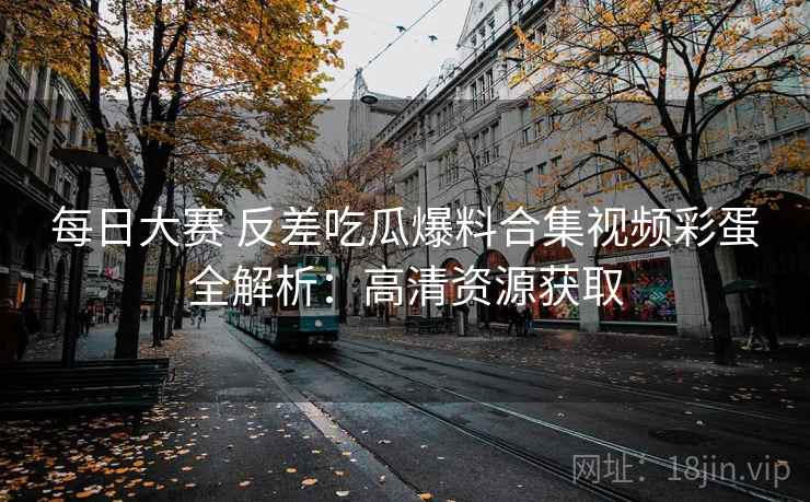 每日大赛 反差吃瓜爆料合集视频彩蛋全解析:高清资源获取