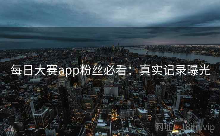 每日大赛app粉丝必看：真实记录曝光