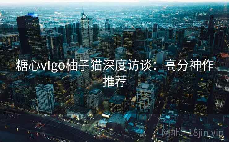 糖心vIgo柚子猫深度访谈：高分神作推荐
