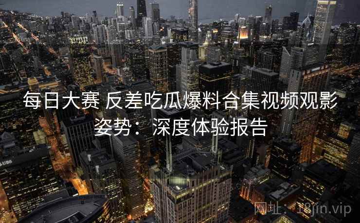 每日大赛 反差吃瓜爆料合集视频观影姿势：深度体验报告