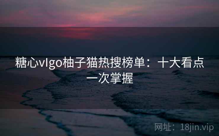糖心vIgo柚子猫热搜榜单:十大看点一次掌握